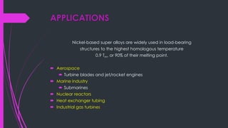 APPLICATIONS
Nickel-based super alloys are widely used in load-bearing
structures to the highest homologous temperature
0.9 Tm, or 90% of their melting point.
 Aerospace
 Turbine blades and jet/rocket engines
 Marine industry
 Submarines
 Nuclear reactors
 Heat exchanger tubing
 Industrial gas turbines
 