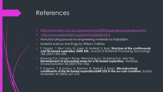 References
 http://www.msm.cam.ac.uk/phase-trans/2003/Superalloys/superalloys.html.
 http://www.patentstorm.us/patents/5366695.html
 Manufacturing process for engineering materials by Kalpakjian
 Material science and Engg by William Callister
 F. Zupani, T. Bonˇcina, G. Lojen, B. Markoli, S. Spai, Structure of the continuously
cast Ni-based superalloy GMR 235, Journal of Materials Processing Technology
186 (2007) 200–206
 Dayong Cai, Liangyin Xiong, Wenchang Liu, Guidong Sun, Mei Yao,
Development of processing maps for a Ni-based superalloy, Materials
Characterization 58 (2007) 941–946
 F. Zupanic, T. B oncina, A. Krizman, B. Markoli, S. Spaic, Microstructural
constituents of the Ni-based superalloyGMR 235 in the as-cast condition, Scripta
Materialia 46 (2002) 667–672
 