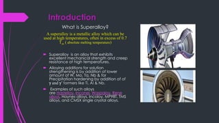 Introduction
What is Superalloy?
A superalloy is a metallic alloy which can be
used at high temperatures, often in excess of 0.7
Tm ( absolute melting temperature)
 Superalloy is an alloy that exhibits
excellent mechanical strength and creep
resistance at high temperatures.
 Alloying additions for solution
strengthening is by addition of lower
amount of W, Mo, Ta, Nb & for
Precipitation hardening by addition of of
g and g’ formers like Ti, Al & Nb.
 Examples of such alloys
are Hastelloy, Inconel, Waspaloy, Rene
alloys, Haynes alloys, Incoloy, MP98T, TMS
alloys, and CMSX single crystal alloys.
 