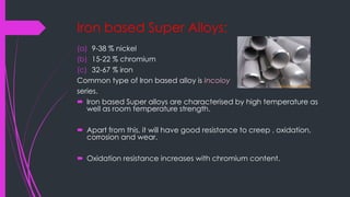 Iron based Super Alloys:
(a) 9-38 % nickel
(b) 15-22 % chromium
(c) 32-67 % iron
Common type of Iron based alloy is Incoloy
series.
 Iron based Super alloys are characterised by high temperature as
well as room temperature strength.
 Apart from this, it will have good resistance to creep , oxidation,
corrosion and wear.
 Oxidation resistance increases with chromium content.
 