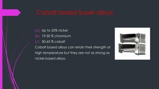 Cobalt based Super alloys:
(a) Up to 35% nickel
(b) 19-30 % chromium
(c) 30-65 % cobalt
Cobalt based alloys can retain their strength at
high temperature but they are not as strong as
nickel based alloys.
 