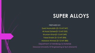 SUPER ALLOYS
PREPARED BY:
Syed Nooruddin (D-12-MT-347)
Ali Asad Zaheer(D-12-MT-355)
Khurram Khan(D-12-MT-349)
Faisal Shabir (D-12-MT-384)
Manzoor Ahmed (D-12-MT-385)
Department of Metallurgy & Materials
Dawood University Of Engineering & Tech.(Karachi)
 