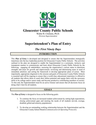 Gloucester County Public Schools
Walter R. Clemons, Ph.D.
Division Superintendent
Superintendent’s Plan of Entry
The First Ninety Days
INTRODUCTION
This Plan of Entry is developed and designed to ensure that the Superintendent strategically
transitions into the key leadership position for Gloucester County Public Schools. The activities
outlined in the plan are designed to enable the Superintendent in a systematic, inclusive and
transparent manner to communicate and learn about Gloucester County Public Schools by the
following: engaging all stakeholders; assessing the organization’s current status to determine
strengths and areas for growth and improvement; reviewing and determining areas in need of
immediate attention; and setting the framework to develop appropriate plans of action. Most
importantly, appropriate alignment to the mission and goals of Gloucester County Public Schools
is essential and will be ongoing to ensure that a world class educational experience is offered to
all students that allows them to reach their fullest potential and equips them with the necessary
skills to be college and/or career ready and become productive contributing members of society.
To this end, the Superintendent must be an active listener and ensure that all decisions focus on
doing what’s best for all students.
GOALS
The Plan of Entry is designed to focus on the following goals:
1. To continue the focus on increased student achievement by setting high expectations,
closing achievement gaps and meeting the needs of all students (at-risk, average,
disabled, gifted and minority populations).
2. To develop an outstanding working relationship between the Superintendent and the
Gloucester County School Board (Communication & Operating Protocols).
 