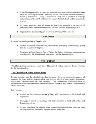 3. To establish opportunities to listen and communicate with a multitude of stakeholders
(churches, civic organizations, community leaders, non-school community members,
Board of Supervisors, County Administrator, etc.) and to establish a thorough
understanding of the needs of Gloucester County Public Schools and the community
at-large.
4. To ensure proactively that all voices are heard and engaged in the process of
continuous school improvement (parents, teachers, students, support staff, etc.).
5. To promote the mission and goals of Gloucester County Public Schools.
OUTCOMES
Expected results of this Plan of Entry include:
 To share a summary of the findings, observations, and/or key understandings gained
from the execution of the plan.
 To develop a Comprehensive Plan of Action that fosters continuous improvement as
agreed upon by the School Board, stakeholders and the Superintendent.
STRUCTURE
This Plan of Entry encompasses ninety days. The plan will outline core areas that are priorities
for the Superintendent.
The Gloucester County School Board
In order to ensure that the school division has the primary focus on meeting the needs of all
students, the Board and the Superintendent must develop a level of trust, positive interaction,
cooperation, communication and team building. This collaborative relationship must be
established with each Board member and the Board as a collective body so that a united front is
always on display.
Entry process:
 To share the Superintendent’s Plan of Entry with Board members for feedback and
suggestions.
 To engage in one-on-one meetings with Board members to build relationships and
deepen perspectives.
 To set a time-frame for a Board retreat to establish communication protocols, roles
and responsibilities, and norms for behavior and interaction.
 