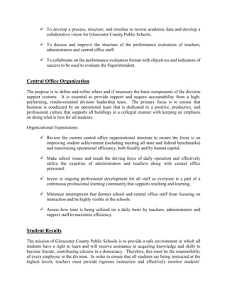  To develop a process, structure, and timeline to review academic data and develop a
collaborative vision for Gloucester County Public Schools.
 To discuss and improve the structure of the performance evaluation of teachers,
administrators and central office staff.
 To collaborate on the performance evaluation format with objectives and indicators of
success to be used to evaluate the Superintendent.
Central Office Organization
The purpose is to define and refine where and if necessary the basic components of the division
support systems. It is essential to provide support and require accountability from a high-
performing, results-oriented division leadership team. The primary focus is to ensure that
business is conducted by an operational team that is dedicated to a positive, productive, and
professional culture that supports all buildings in a collegial manner with keeping an emphasis
on doing what is best for all students.
Organizational Expectations:
 Review the current central office organizational structure to ensure the focus is on
improving student achievement (including meeting all state and federal benchmarks)
and maximizing operational efficiency, both fiscally and by human capital.
 Make school issues and needs the driving force of daily operation and effectively
utilize the expertise of administrators and teachers along with central office
personnel.
 Invest in ongoing professional development for all staff so everyone is a part of a
continuous professional learning community that supports teaching and learning.
 Minimize interruptions that distract school and central office staff from focusing on
instruction and be highly visible in the schools.
 Assess how time is being utilized on a daily basis by teachers, administrators and
support staff to maximize efficiency.
Student Results
The mission of Gloucester County Public Schools is to provide a safe environment in which all
students have a right to learn and will receive assistance in acquiring knowledge and skills to
become literate, contributing citizens in a democracy. Therefore, this must be the responsibility
of every employee in the division. In order to ensure that all students are being instructed at the
highest levels, teachers must provide rigorous instruction and effectively monitor students’
 