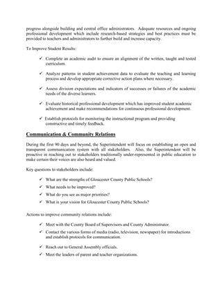 progress alongside building and central office administrators. Adequate resources and ongoing
professional development which include research-based strategies and best practices must be
provided to teachers and administrators to further build and increase capacity.
To Improve Student Results:
 Complete an academic audit to ensure an alignment of the written, taught and tested
curriculum.
 Analyze patterns in student achievement data to evaluate the teaching and learning
process and develop appropriate corrective action plans where necessary.
 Assess division expectations and indicators of successes or failures of the academic
needs of the diverse learners.
 Evaluate historical professional development which has improved student academic
achievement and make recommendations for continuous professional development.
 Establish protocols for monitoring the instructional program and providing
constructive and timely feedback.
Communication & Community Relations
During the first 90 days and beyond, the Superintendent will focus on establishing an open and
transparent communication system with all stakeholders. Also, the Superintendent will be
proactive in reaching out to stakeholders traditionally under-represented in public education to
make certain their voices are also heard and valued.
Key questions to stakeholders include:
 What are the strengths of Gloucester County Public Schools?
 What needs to be improved?
 What do you see as major priorities?
 What is your vision for Gloucester County Public Schools?
Actions to improve community relations include:
 Meet with the County Board of Supervisors and County Administrator.
 Contact the various forms of media (radio, television, newspaper) for introductions
and establish protocols for communication.
 Reach out to General Assembly officials.
 Meet the leaders of parent and teacher organizations.
 