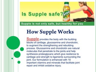 How Supple Works Supple provides the body with the building blocks of cartilage, glucosamine and chondroitin, to augment the strengthening and rebuilding process. Glucosamine and chondroitin are natural molecules that penetrate to the joints and help synthesize proteoglycans which give resilience to cartilage and strength to ligaments surrounding the joint. Our formulation is enhanced with 10 important vitamins and minerals that facilitate joint repair and inhibit oxidative injury. 