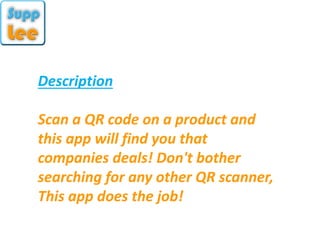 Description
Scan a QR code on a product and
this app will find you that
companies deals! Don't bother
searching for any other QR scanner,
This app does the job!
 