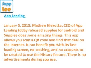 App Landing-
January 5, 2015: Mathew Klekotka, CEO of App
Landing today released Supplee for android and
Supplee does some amazing things. This app
allows you scan a QR code and find that deal on
the internet. It can benefit you with its fast
loading screen, no crashing, and no accounts to
be created to use the History feature. There is no
advertisements during app use.
 