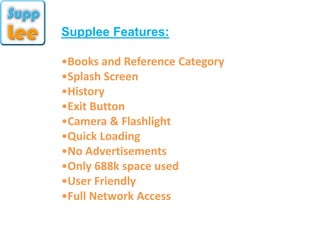Supplee Features:
•Books and Reference Category
•Splash Screen
•History
•Exit Button
•Camera & Flashlight
•Quick Loading
•No Advertisements
•Only 688k space used
•User Friendly
•Full Network Access
 
