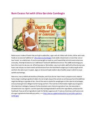 Burn Excess Fat with Ultra Garcinia Cambogia
Reduce yourintake of foodsthatare highin addedfat,sugar andsalt.Make soft drinks,lolliesandsnack
foodsan occasional 'additional'. UltraGarciniaCambogiamostadultsshouldeatno more than one or
two'treats' on a dailybasis.If you're overweightorinactive,you'll wouldliketolimittreatstobutone
everyday.Attempttobalance an 'additional'foodwithadditionalexercise.The additional energyyou
burn,the more treatsyoucan affordtopossess.Remember,youmustsolelyaddfurtherfoodsonce you
have coveredyournutrientneedswithdecisionsfromthe healthierfoodgroups.Avoidusingfoodfor
comfort,like whenyou're upset,angryorstressed.Explorealternativehealthywaysinwhichtocope
withthese feelings.
However,manyindividualsleadbusylifestyles,andif youdonot have time to prepare everymeal at
home,beginreadingingredientlabels.Donotsimplystopat the calorie countbecause harmful additives
mightbe hidinginingredientlists.One of the worstculpritsforweightgainisUltraGarciniaCambogia,
and youhave got to be diligentwhentryingoutforit.The nutritioninformationmightsayzerograms
Ultra Garcinia Cambogia,howeverif afoodcontainszero.fortynine gramsorless,the corporate is
allowedtolistitas 0 grams. Look forpartiallyhydrogenatedoilswithinthe ingredients,andplace the
foodback if yousee that ingredient.Lookforhiddensugaraswell.Fructose,Dextrose,andSucrose are
all sugar ingredientsthataddup quickly.>>> http://www.supplementsauthority.com/ultra-garcinia-
cambogia/
 