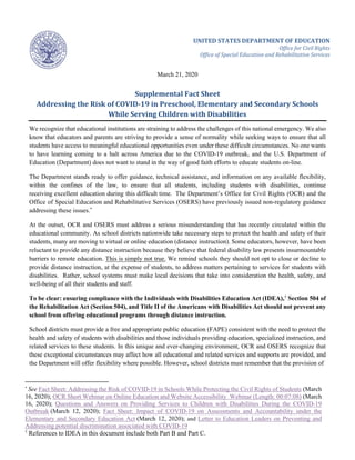 UNITED STATES DEPARTMENT OF EDUCATION
Office for Civil Rights
Office of Special Education and Rehabilitative Services
March 21, 2020
Supplemental Fact Sheet
Addressing the Risk of COVID-19 in Preschool, Elementary and Secondary Schools
While Serving Children with Disabilities
We recognize that educational institutions are straining to address the challenges of this national emergency. We also
know that educators and parents are striving to provide a sense of normality while seeking ways to ensure that all
students have access to meaningful educational opportunities even under these difficult circumstances. No one wants
to have learning coming to a halt across America due to the COVID-19 outbreak, and the U.S. Department of
Education (Department) does not want to stand in the way of good faith efforts to educate students on-line.
The Department stands ready to offer guidance, technical assistance, and information on any available flexibility,
within the confines of the law, to ensure that all students, including students with disabilities, continue
receiving excellent education during this difficult time. The Department’s Office for Civil Rights (OCR) and the
Office of Special Education and Rehabilitative Services (OSERS) have previously issued non-regulatory guidance
addressing these issues.*
At the outset, OCR and OSERS must address a serious misunderstanding that has recently circulated within the
educational community. As school districts nationwide take necessary steps to protect the health and safety of their
students, many are moving to virtual or online education (distance instruction). Some educators, however, have been
reluctant to provide any distance instruction because they believe that federal disability law presents insurmountable
barriers to remote education. This is simply not true. We remind schools they should not opt to close or decline to
provide distance instruction, at the expense of students, to address matters pertaining to services for students with
disabilities. Rather, school systems must make local decisions that take into consideration the health, safety, and
well-being of all their students and staff.
To be clear: ensuring compliance with the Individuals with Disabilities Education Act (IDEA),†
Section 504 of
the Rehabilitation Act (Section 504), and Title II of the Americans with Disabilities Act should not prevent any
school from offering educational programs through distance instruction.
School districts must provide a free and appropriate public education (FAPE) consistent with the need to protect the
health and safety of students with disabilities and those individuals providing education, specialized instruction, and
related services to these students. In this unique and ever-changing environment, OCR and OSERS recognize that
these exceptional circumstances may affect how all educational and related services and supports are provided, and
the Department will offer flexibility where possible. However, school districts must remember that the provision of
*
See Fact Sheet: Addressing the Risk of COVID-19 in Schools While Protecting the Civil Rights of Students (March
16, 2020); OCR Short Webinar on Online Education and Website Accessibility Webinar (Length: 00:07:08) (March
16, 2020); Questions and Answers on Providing Services to Children with Disabilities During the COVID-19
Outbreak (March 12, 2020); Fact Sheet: Impact of COVID-19 on Assessments and Accountability under the
Elementary and Secondary Education Act (March 12, 2020); and Letter to Education Leaders on Preventing and
Addressing potential discrimination associated with COVID-19
†
References to IDEA in this document include both Part B and Part C.
 