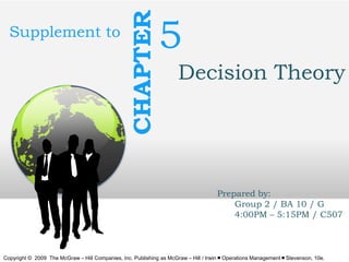 CHAPTER

Supplement to

5
Decision Theory

Prepared by:
Group 2 / BA 10 / G
4:00PM – 5:15PM / C507

Copyright © 2009 The McGraw – Hill Companies, Inc. Publishing as McGraw – Hill / Irwin ￭ Operations Management ￭ Stevenson, 10e.

 