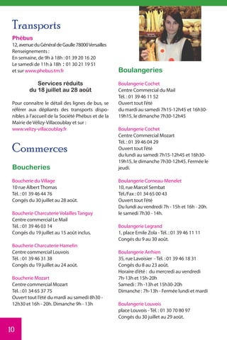 Transports
 Phébus
 12, avenue du Général de Gaulle 78000 Versailles
 Renseignements :
 En semaine, de 9h à 18h : 01 39 20 16 20
 Le samedi de 11h à 18h : 01 30 21 19 51
 et sur www.phebus.tm.fr                            Boulangeries
            Services réduits                        Boulangerie Cochet
         du 18 juillet au 28 août                   Centre Commercial du Mail
                                                    Tél. : 01 39 46 11 52
 Pour connaître le détail des lignes de bus, se     Ouvert tout l’été
 référer aux dépliants des transports dispo-        du mardi au samedi 7h15-12h45 et 16h30-
 nibles à l’accueil de la Société Phébus et de la   19h15, le dimanche 7h30-12h45
 Mairie de Vélizy-Villacoublay et sur :
 www.velizy-villacoublay.fr                         Boulangerie Cochet
                                                    Centre Commercial Mozart
                                                    Tél. : 01 39 46 04 29
 Commerces                                          Ouvert tout l’été
                                                    du lundi au samedi 7h15-12h45 et 16h30-
                                                    19h15, le dimanche 7h30-12h45. Fermée le
 Boucheries                                         jeudi.

 Boucherie du Village                               Boulangerie Corneau-Menelet
 10 rue Albert Thomas                               10, rue Marcel Sembat
 Tél. : 01 39 46 44 76                              Tél./Fax : 01 34 65 00 43
 Congés du 30 juillet au 28 août.                   Ouvert tout l’été
                                                    Du lundi au vendredi 7h - 15h et 16h - 20h.
 Boucherie Charcuterie Volailles Tanguy             le samedi 7h30 - 14h.
 Centre commercial Le Mail
 Tél. : 01 39 46 03 14                              Boulangerie Legrand
 Congés du 19 juillet au 15 août inclus.            1, place Emile Zola - Tél. : 01 39 46 11 11
                                                    Congés du 9 au 30 août.
 Boucherie Charcuterie Hamelin
 Centre commercial Louvois                          Boulangerie Arrhien
 Tél. : 01 39 46 31 38                              35, rue Lavoisier - Tél. : 01 39 46 18 31
 Congés du 19 juillet au 24 août.                   Congés du 8 au 23 août.
                                                    Horaire d’été : du mercredi au vendredi
 Boucherie Mozart                                   7h-13h et 15h-20h
 Centre commercial Mozart                           Samedi : 7h -13h et 15h30-20h
 Tél. : 01 34 65 37 75                              Dimanche : 7h-13h - Fermée lundi et mardi
 Ouvert tout l’été du mardi au samedi 8h30 -
 12h30 et 16h - 20h. Dimanche 9h - 13h              Boulangerie Louvois
                                                    place Louvois - Tél. : 01 30 70 80 97
                                                    Congés du 30 juillet au 29 août.

10
 