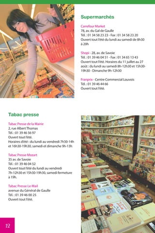Supermarchés
                                                  Carrefour Market
                                                  78, av. du Gal de Gaulle
                                                  Tél. : 01 34 58 23 23 - Fax : 01 34 58 23 20
                                                  Ouvert tout l’été du lundi au samedi de 8h30
                                                  à 20h

                                                  Shopi - 28, av. de Savoie
                                                  Tél. : 01 39 46 04 51 - Fax : 01 34 65 13 43
                                                  Ouvert tout l’été. Horaires du 11 juillet au 27
                                                  août : du lundi au samedi 8h-12h30 et 15h30-
                                                  19h30 - Dimanche 9h-12h30

                                                  Franprix - Centre Commercial Louvois
                                                  Tél. : 01 39 46 44 66
                                                  Ouvert tout l’été.




 Tabac presse
 Tabac Presse de la Mairie
 2, rue Albert Thomas
 Tél. : 01 39 46 56 97
 Ouvert tout l’été.
 Horaires d’été : du lundi au vendredi 7h30-14h
 et 16h30-19h30, samedi et dimanche 9h-13h

 Tabac Presse Mozart
 35 av. de Savoie
 Tél. : 01 39 46 04 52
 Ouvert tout l’été du lundi au vendredi
 7h-12h30 et 15h30-19h30, samedi fermeture
 à 19h.

 Tabac Presse Le Mail
 avenue du Général de Gaulle
 Tél. : 01 39 46 00 25
 Ouvert tout l’été.




12
 