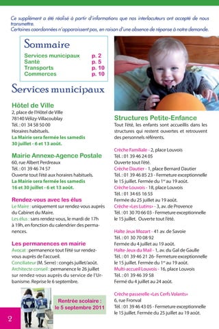 Ce supplément a été réalisé à partir d’informations que nos interlocuteurs ont accepté de nous
transmettre.
Certaines coordonnées n’apparaissent pas, en raison d’une absence de réponse à notre demande.


      Sommaire
      Services municipaux                p. 2
      Santé                              p. 5
      Transports                         p. 10
      Commerces                          p. 10


Services municipaux
Hôtel de Ville
2, place de l’Hôtel de Ville
78140 Vélizy-Villacoublay                        Structures Petite-Enfance
Tél. : 01 34 58 50 00                            Tout l’été, les enfants sont accueillis dans les
Horaires habituels.                              structures qui restent ouvertes et retrouvent
La Mairie sera fermée les samedis                des personnels référents.
30 juillet - 6 et 13 août.
                                                 Crèche Familiale - 2, place Louvois
Mairie Annexe-Agence Postale                     Tél. : 01 39 46 24 05
60, rue Albert Perdreaux                         Ouverte tout l’été.
Tél. : 01 39 46 74 57                            Crèche Dautier - 1, place Bernard Dautier
Ouverte tout l’été aux horaires habituels.       Tél. : 01 39 46 85 23 - Fermeture exceptionnelle
La Mairie sera fermée les samedis                le 15 juillet. Fermée du 1er au 19 août.
16 et 30 juillet - 6 et 13 août.                 Crèche Louvois - 18, place Louvois
                                                 Tél. : 01 34 65 16 55
Rendez-vous avec les élus                        Fermée du 25 juillet au 19 août.
Le Maire : uniquement sur rendez-vous auprès     Crèche «Les Lutins» - 3, av. de Provence
du Cabinet du Maire.                             Tél. : 01 30 70 66 03 - Fermeture exceptionnelle
Les élus : sans rendez-vous, le mardi de 17h     le 15 juillet. Ouverte tout l’été.
à 19h, en fonction du calendrier des perma-
nences.                                          Halte Jeux Mozart - 41 av. de Savoie
                                                 Tél. : 01 30 70 08 92
Les permanences en mairie                        Fermée du 4 juillet au 19 août.
Avocat : permanence tout l’été sur rendez-       Halte-Jeux du Mail - 1, av. du Gal de Gaulle
vous auprès de l’accueil.                        Tél. : 01 39 46 21 26- Fermeture exceptionnelle
Conciliateur (M. Serre) : congés juillet/août.   le 15 juillet. Fermée du 1er au 19 août.
Architecte conseil : permanence le 26 juillet    Multi-accueil Louvois - 16, place Louvois
sur rendez-vous auprès du service de l’Ur-       Tél. : 01 39 46 39 58
banisme. Reprise le 6 septembre.                 Fermé du 4 juillet au 24 août.

                                                 Crèche passerelle «Les Cerfs Volants»
                        Rentrée scolaire :       6, rue Fronval
                      le 5 septembre 2011        Tél. : 01 39 46 43 05 - Fermeture exceptionnelle
                                                 le 15 juillet. Fermée du 25 juillet au 19 août.
2
 