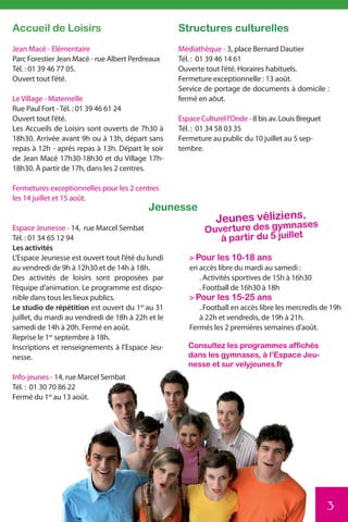 Accueil de Loisirs                                 Structures culturelles
Jean Macé - Elémentaire                            Médiathèque - 3, place Bernard Dautier
Parc Forestier Jean Macé - rue Albert Perdreaux    Tél. : 01 39 46 14 61
Tél. : 01 39 46 77 05.                             Ouverte tout l’été. Horaires habituels.
Ouvert tout l’été.                                 Fermeture exceptionnelle : 13 août.
                                                   Service de portage de documents à domicile :
Le Village - Maternelle                            fermé en aôut.
Rue Paul Fort - Tél. : 01 39 46 61 24
Ouvert tout l’été.                                 Espace Culturel l’Onde - 8 bis av. Louis Breguet
Les Accueils de Loisirs sont ouverts de 7h30 à     Tél. : 01 34 58 03 35
18h30. Arrivée avant 9h ou à 13h, départ sans      Fermeture au public du 10 juillet au 5 sep-
repas à 12h - après repas à 13h. Départ le soir    tembre.
de Jean Macé 17h30-18h30 et du Village 17h-
18h30. À partir de 17h, dans les 2 centres.

Fermetures exceptionnelles pour les 2 centres
les 14 juillet et 15 août.
                                           Jeunesse
                                                               Jeunes véliziens, es
                                                                              as
Espace Jeunesse - 14, rue Marcel Sembat                    Ouverture des gymn t
Tél. : 01 34 65 12 94                                         à partir du 5 juille
Les activités
L’Espace Jeunesse est ouvert tout l’été du lundi      > Pour les 10-18 ans
au vendredi de 9h à 12h30 et de 14h à 18h.            en accès libre du mardi au samedi :
Des activités de loisirs sont proposées par              . Activités sportives de 15h à 16h30
l’équipe d’animation. Le programme est dispo-            . Football de 16h30 à 18h
nible dans tous les lieux publics.                    > Pour les 15-25 ans
Le studio de répétition est ouvert du 1er au 31          . Football en accès libre les mercredis de 19h
juillet, du mardi au vendredi de 18h à 22h et le         à 22h et vendredis, de 19h à 21h.
samedi de 14h à 20h. Fermé en août.                   Fermés les 2 premières semaines d’août.
Reprise le 1er septembre à 18h.
Inscriptions et renseignements à l’Espace Jeu-        Consultez les programmes affichés
nesse.                                                dans les gymnases, à l’Espace Jeu-
                                                      nesse et sur velyjeunes.fr
Info-jeunes - 14, rue Marcel Sembat
Tél. : 01 30 70 86 22
Fermé du 1er au 13 août.




                                                                                                      3
 