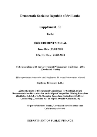 Democratic Socialist Republic of Sri Lanka
Supplement 35
To the
PROCUREMENT MANUAL
Issue Date: 25.03.2020
Effective Date: 25.03.2020
To be used along with the Government Procurement Guidelines - 2006
(Goods and Works)
This supplement supersedes the Supplement 34 to the Procurement Manual
Guideline Reference: 2.14.1
Authority limits of Procurement Committees for Contract Award
Recommendation/Determination under Open Competitive Bidding Procedure
(Guideline 3.1, 3.2 or 3.3), Shopping Procedure (Guideline 3.4), Direct
Contracting (Guideline 3.5) or Repeat Orders (Guideline 3.6)
for procurement of Works, Goods and Services other than
Consultancy Services
DEPARTMENT OF PUBLIC FINANCE
 