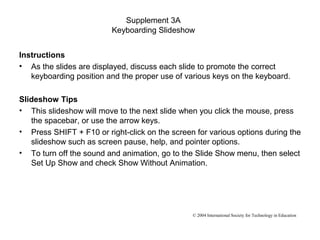 Supplement 3A
                         Keyboarding Slideshow


Instructions
• As the slides are displayed, discuss each slide to promote the correct
   keyboarding position and the proper use of various keys on the keyboard.

Slideshow Tips
• This slideshow will move to the next slide when you click the mouse, press
   the spacebar, or use the arrow keys.
• Press SHIFT + F10 or right-click on the screen for various options during the
   slideshow such as screen pause, help, and pointer options.
• To turn off the sound and animation, go to the Slide Show menu, then select
   Set Up Show and check Show Without Animation.




                                                © 2004 International Society for Technology in Education
 