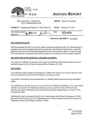 niED
THE C n t C( ER»
AKLANO

CITY OF OAKLAND

27 PM 2:37

AGENDA

TO: DEANNAJ. SANTANA
CITY ADMINISTRATOR

REPORT

F R O M : Bryan M . Sastokas

SUBJECT: Supplemental Report #2-DAC Phase II

DATE: February 23, 2014

City Administrator'
Approval
COUNCIL DISTRICT: City-Wide
RECOMMENDATION
Staff recommends that the City Council adopt a resolution authorizing the City Administrator to
negotiate and execute a professional service agreement with Schneider Electric Inc. to provide
professional services for design/build/maintain services represented in Phase 2 of the City and
Port Joint Domain Awareness Center (DAC) project for an amount not too exceed $1,600,000.

REASON FOR SUPPLEMENTAL OR REPLACEMENT
This report will address the questions and request for additional information posed by Council
members during the City Council meeting held on February 18, 2014.
OUTCOME
City staff had worked together and diligently to address the various City Council questions and
concerns related to the Joint City-Port Domain Awareness Center.
City staff is committed to ensuring that there is a delicate balance between Privacy and Public
Safety.
City staff believes that the two can co-exist in the City of Oakland, Cahfomia, if we work closely
with the City Council, the Oakland community, privacy experts and City staff to develop
policies, procedures and practices that will ensure the proper safeguarding of everyone's First
Amendment rights.
Additionally, staff recommends that the City Council approve the Phase II Statement of Work
provided in the February 18, 2014, Supplemental City Council report and award the contract to
Schneider Electric for the Phase II Scope of Work.

Item:
City Council
March 4, 2014

 