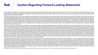 Global Metals and Mining Conference
2
Caution Regarding Forward-Looking Statements
Both these slides and the accompanying oral presentation contain certain forward-looking information and forward-looking statements as defined in applicable securities laws (collectively referred to as forward-looking statements). These statements relate to future events or
our future performance. All statements other than statements of historical fact are forward-looking statements. The use of any of the words “anticipate”, “plan”, “continue”, “estimate”, “expect”, “may”, “will”, “project”, “predict”, “potential”, “should”, “believe” and similar
expressions is intended to identify forward-looking statements. These statements involve known and unknown risks, uncertainties and other factors that may cause actual results or events to differ materially from those anticipated in such forward-looking statements. These
statements speak only as of the date of this presentation.
These forward-looking statements include, but are not limited to, statements concerning: forecast production; forecast operating costs, unit costs, capital costs and other costs; sales forecasts; all guidance included in this presentation, including production guidance, sale and
unit cost guidance, capital expenditure guidance, water treatment guidance, and the sensitivities thereto; our strategies, objectives and goals; future accounting treatment for QB2; our portfolio of copper growth options and expectations for our copper projects, including San
Nicolas, NewRange, QBME, Zafranal, Galore Creek, NuevaUnion and Schaft Creek, including expectations related to the submission and receipt of regulatory approvals, timing for completion of prefeasibility and feasibility studies, costs and timing related to construction and
commissioning and expectations relating to production levels, capital and operating costs, mine life, strip ratios, C1 cash costs and further expansions; expectations regarding mine life extensions for HVC, Antamina and Red Dog, including expectations relating to timing for
regulatory approvals and feasibility studies, production rates, life of mine extensions, required capital projects and ability to utilize existing infrastructure; expectations and planned activities relating to our zinc development options; expectation that we have the potential to be a
top 10 copper producer and that QB2 is expected to double our consolidated copper production at full capacity; expectations regarding water treatment in the Elk Valley, including the statement that we expect further reductions as treatment increases; our expectations
regarding our QB2 project; our expectations relating to the demand for and supply of copper, zinc, steelmaking coal and other products and commodities that we produce and sell; our expectations relating to future prices and price volatility for copper, zinc, steelmaking coal
and other products and commodities that we produce and sell; our expectations relating to future operating costs for our operations and those of our competitors; and all other statements relating to the outlook of the markets for copper, zinc, steelmaking coal and other
products and commodities that we produce and sell.
Actual results and developments are likely to differ, and may differ materially, from those expressed or implied by the forward-looking statements contained in this presentation. Such statements are based on a number of assumptions that may prove to be incorrect, including,
but not limited to, assumptions regarding: general business and economic conditions; commodity and power prices; assumption that QB2 becomes fully producing within expected timeframes; the supply and demand for, deliveries of, and the level and volatility of prices of
copper, zinc, steelmaking coal, and our other metals and minerals, as well as oil, natural gas and other petroleum products; the timing of the receipt of permits and other regulatory and governmental approvals for our development projects and other operations, including mine
extensions; our costs of production and production and productivity levels, as well as those of our competitors; availability of water and power resources; credit market conditions and conditions in financial markets generally; our ability to procure equipment and operating
supplies and services in sufficient quantities on a timely basis; availability of qualified employees and contractors for our operations, including our new developments and our ability to attract and retain skilled employees; the satisfactory negotiation of collective agreements
with unionized employees; the impact of changes in Canadian-U.S. dollar exchange rates, Canadian dollar-Chilean Peso exchange rates and other foreign exchange rates on our costs and results; the accuracy of mineral and steelmaking coal reserve and resource estimates
(including with respect to size, grade and recoverability) and the geological, operational and price assumptions on which these are based; tax benefits and tax rates; our ongoing relations with employees and with our business and joint venture partners; the impact of climate
change and climate change initiatives on markets and operations; and the impact of geopolitical events on mining operations and global markets. Assumptions regarding QB2 include current project assumptions and assumptions contained in the final feasibility study, as well
as there being no further unexpected material and negative impact to the various contractors, suppliers and subcontractors for the QB2 project relating to COVID-19 or otherwise that would impair their ability to provide goods and services as anticipated. Expectations
regarding our operations are based on numerous assumptions regarding the operations. Statements concerning future production costs or volumes are based on numerous assumptions of management regarding operating matters and on assumptions that demand for
products develops as anticipated; that customers and other counterparties perform their contractual obligations; that operating and capital plans will not be disrupted by issues such as mechanical failure, unavailability of parts and supplies, labour disturbances, COVID-19,
interruption in transportation or utilities, or adverse weather conditions; and that there are no material unanticipated variations in the cost of energy or supplies. Assumptions regarding water quality management in the Elk Valley include assumptions that additional treatment
will be effective at scale, that the technology and facilities operate as expected and that required permits will be obtained.
The foregoing list of important factors and assumptions is not exhaustive. Other events or circumstances could cause our actual results to differ materially from those estimated or projected and expressed in, or implied by, our forward-looking statements. See also the risks
and assumptions discussed under “Risk Factors” in our 2022 Annual Information Form and in subsequent filings, which can be found under our profile on SEDAR+ (www.sedarplus.com) and on EDGAR (www.sec.gov). Except as required by law, we undertake no obligation to
update publicly or otherwise revise any forward-looking statements or the foregoing list of factors, whether as a result of new information or future events or otherwise. Inherent in forward-looking statements are risks and uncertainties beyond our ability to predict or control,
including risks that may affect our operating or capital plans; that are generally encountered in the permitting and development of mineral properties such as unusual or unexpected geological formations; associated with the COVID-19 pandemic; associated with unanticipated
metallurgical difficulties; relating to delays associated with permit appeals or other regulatory processes, ground control problems, adverse weather conditions or process upsets and equipment malfunctions; associated with any damage to our reputation; associated with
labour disturbances and availability of skilled labour; associated with fluctuations in the market prices of our principal commodities; associated with changes to the tax and royalty regimes in which we operate; created through competition for mining and oil and gas properties;
associated with lack of access to capital or to markets; associated with mineral reserve and resource estimates; posed by fluctuations in exchange rates and interest rates, as well as general economic conditions; associated with changes to our credit ratings; associated with
our material financing arrangements and our covenants thereunder; associated with climate change, environmental compliance, changes in environmental legislation and regulation, and changes to our reclamation obligations; associated with procurement of goods and
services for our business, projects and operations; associated with non-performance by contractual counterparties; associated with potential disputes with partners and co-owners; associated with operations in foreign countries; associated with information technology; and
risks associated with tax reassessments and legal proceedings.
Scientific and technical information in this presentation and related appendices was reviewed and approved by Rodrigo Alves Marinho, P.Geo., an employee of Teck and a Qualified Person under National Instrument 43-101.
 