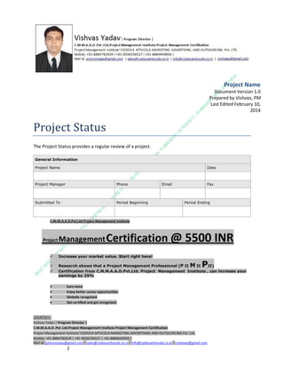 Project Name
Document Version 1.0
Prepared by Vishvas, PM
Last Edited February 10,
2014

Project Status
The Project Status provides a regular review of a project.
General Information
Project Name

Date

Project Manager

Phone

Submitted To

Email

Period Beginning

Fax

Period Ending

C.M.M.A.A.O.Pvt.Ltd.Project Management Institute

Project

Management Certification

@ 5500 INR



Increase your market value. Start right here!




Research shows that a Project Management Professional (P II M II
II)
Certification from C.M.M.A.A.O.Pvt.Ltd. Project Management Institute , can increase your
earnings by 25%

•
•
•


P

Earn more
Enjoy better career opportunities
Globally recognized
Get certified and get recognized.

COURTSEY:Vishvas Yadav | Program Director |
C.M.M.A.A.O .Pvt .Ltd.Project Management Institute Project Management Certification
Project Management Institute~CODOCA MTVCOLA MARKETING ADVERTISING AND OUTSOURCING Pvt. Ltd.
Mobile: +91-8884782639 | +91-9036236527 | +91-8884640956 |
Mail id: pmicmmaao@gmail.com | sales@codocamtvcola.co.in | info@codocamtvcola.co.in | cmmaao@gmail.com

1

 