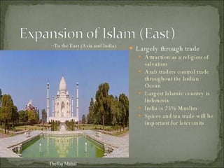 Largely through trade Attraction as a religion of salvation Arab traders control trade throughout the Indian Ocean Largest Islamic country is Indonesia India is 25% Muslim Spices and tea trade will be important for later units TheTaj Mahal To the East (Asia and India)  