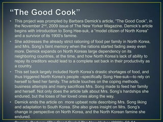• This project was prompted by Barbara Demick’s article, ―The Good Cook‖, in
  the November 2nd, 2009 issue of The New Yorker Magazine. Demick’s article
  begins with introduction to Song Hee-suk, a ―model citizen of North Korea‖
  and a survivor of its 1900’s famine.
• She addresses the already strict rationing of food per family in North Korea,
  and Mrs. Song’s faint memory when the rations started fading away even
  more. Demick expands on North Koreas large dependency on its
  neighboring countries, at the time, and how North Korea’s lack of ability to
  repay its creditors would lead to a complete set back in their productivity as
  a country.
• This set back largely included North Korea’s drastic shortages of food, and
  thus triggered North Korea’s people –specifically Song Hee-suk—to rely on
  herself to feed her family. The article touches on the coping methods,
  business attempts and many sacrifices Mrs. Song made to feed her family
  and herself. Not only does the article talk about Mrs. Song’s hardships she
  endured, but the loses of her loved ones along the way.
• Demick ends the article on more upbeat note describing Mrs. Song liking
  and adaptation to South Korea. She also gives insight on Mrs. Song’s
  change in perspective on North Korea, and the North Korean famine she
  endured.
 