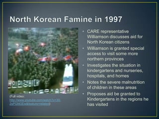 • CARE representative
                                       Williamson discusses aid for
                                       North Korean citizens
                                     • Williamson is granted special
                                       access to visit some more
                                       northern provinces
                                     • Investigates the situation in
                                       kindergartens and nurseries,
                                       hospitals, and homes
                                     • Notes the severe malnutrition
                                       of children in these areas
(Full video:
                                     • Proposes aid be granted to
http://www.youtube.com/watch?v=30-     Kindergartens in the regions he
2sPGNGEw&feature=related)              has visited
 