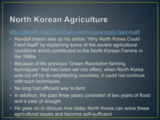 http://38north.org/2010/05/why-north-korea-could-feed-itself/
• Randall Ireson sets up his article ―Why North Korea Could
   Feed Itself‖ by explaining some of the severe agricultural
   conditions which contributed to the North Korean Famine in
   the 1990s
• Because of the previous ―Green Revolution farming
   techniques‖ that had been set into effect, when North Korea
   was cut off by its neighboring countries, it could not continue
   with such techniques
• No long had efficient way to farm
• In addition, the past three years consisted of two years of flood
   and a year of drought
• He goes on to discuss how today North Korea can solve these
   agricultural issues and become self-sufficient
 