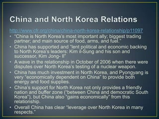 http://www.cfr.org/china/china-north-korea-relationship/p11097
• ―China is North Korea’s most important ally; biggest trading
   partner; and main source of food, arms, and fuel.‖
• China has supported and ―lent political and economic backing
   to North Korea’s leaders: Kim il-Sung and his son and
   successor, Kim Jong- Il‖
• A wave in the relationship in October of 2006 when there were
   disputes over North Korea’s testing of a nuclear weapon.
• China has much investment in North Korea, and Pyongyang is
   very ―economically dependent on China‖ to provide both
   energy and food supplies.
• China’s support for North Korea not only provides a friendly
   nation and buffer zone (―between China and democratic South
   Korea‖), but China also ―gains economically‖ from this
   relationship.
• Overall China has clear ―leverage over North Korea in many
   respects.‖
 