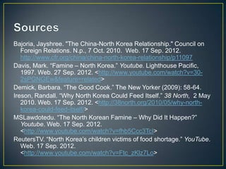 Bajoria, Jayshree. "The China-North Korea Relationship." Council on
   Foreign Relations. N.p., 7 Oct. 2010. Web. 17 Sep. 2012.
   http://www.cfr.org/china/china-north-korea-relationship/p11097
Davis, Mark. ―Famine – North Korea.‖ Youtube. Lighthouse Pacific,
   1997. Web. 27 Sep. 2012. <http://www.youtube.com/watch?v=30-
   2sPGNGEw&feature=related>
Demick, Barbara. ―The Good Cook.‖ The New Yorker (2009): 58-64.
Ireson, Randall. ―Why North Korea Could Feed Itself.‖ 38 North, 2 May
   2010. Web. 17 Sep. 2012. <http://38north.org/2010/05/why-north-
   korea-could-feed-itself/>
MSLawdotedu. ―The North Korean Famine – Why Did It Happen?‖
   Youtube. Web. 17 Sep. 2012.
   <http://www.youtube.com/watch?v=fhb5Ccc3TcI>
ReutersTV. ―North Korea’s children victims of food shortage.‖ YouTube.
   Web. 17 Sep. 2012.
   <http://www.youtube.com/watch?v=Ftc_zKlz7Lo>
 