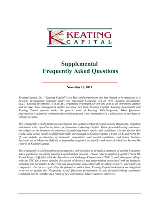 Suppplemen
                                    ntal
                     Freque
                     F    ently Asked Ques
                                A d      stions

                                            Novem
                                                mber 16, 20 11


Keating Capital, Inc. (“Keating Cap
         C             (            pital”) is a Maryland corp
                                                 M             poration that has elected to be regulated as a
                                                                                          o             d
business development company under the Inv        vestment Com  mpany Act o 1940. Kea
                                                                            of            ating Investmments,
LLC (“Ke  eating Investm
                       ments”) is an SEC register investmen adviser and acts as an investment ad
                                                  red           nt                                      dviser
and recei ives base ma anagement annd/or incentiv fees from Keating Cap
                                                  ve                         pital. Keating Investments and
                                                                                          g            ts
Keating Capital oper    rate under the generic name of K       Keating. This Frequently Asked Ques
                                                                             s                          stions
presentati is a gener communic
          ion          ral         cation of Keat ting and is no intended to be a solicitat
                                                               ot                         tion to purcha or
                                                                                                        ase
sell any se
          ecurity.

This Freqquently Asked Questions pr
                      d              resentation may contain ce
                                                  m              ertain forwarrd-looking sta
                                                                                           atements, inclluding
statements with regard to the futur performanc of Keating Capital. These forward-looking state
          s            d             re             ce          g                                       ements
are subjec to the inhe
          ct          erent uncertai               dicting future results and c
                                      inties in pred                           conditions. C
                                                                                           Certain factor that
                                                                                                        rs
could cau actual resu to differ materially are included in Keating Cap
         use           ults           m             e                         pital’s Form 1
                                                                                           10-K and For 10-
                                                                                                        rm
Q, and in nclude uncer rtainties of economic, co
                                     e             ompetitive, an market co
                                                                 nd            onditions, an future bus
                                                                                           nd             siness
decisions all of which are difficult or impossible to predict ac
                                     o                           ccurately, and many of wh
                                                                              d            hich are beyon the
                                                                                                         nd
control of Keating Cap
         f            pital.

This Freqquently Asked Questions prresentation is only intended to provide a summary of certain frequ
                                                               d                         f            uently
asked queestions concerrning Keating Capital and its business. Please refer to Keating C
                                   g            d                           r            Capital’s For 10-
                                                                                                     rm
K and Fo 10-Q file with the Se
         orm          ed           ecurities and Exchange C  Commission (“  “SEC”), and subsequent f  filings
with the SEC for a mo detailed discussion of the risks and uncertaintie associated with its bus
         S            ore           d           f             d              es         d             siness,
including but not limit to the risk and uncerta
                      ted          ks            ainties associiated with inv            cro- and small-cap
                                                                            vesting in mic
companie Except as required by the federal securities laws Keating Ca
         es.                                                 ws,           Capital underttakes no oblig
                                                                                                      gation
to revise or update th Frequentl Asked Que
                       his          ly           estions preseentation or a forward-l
                                                                            any          looking state
                                                                                                     ements
contained herein, whet
         d            ther as a resu of new info
                                   ult          ormation, futu events or o
                                                             ure             otherwise.
 