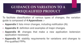 GUIDANCE ON VARIATION TO A
PREQUALIFIED PRODUCT
To facilitate classification of various types of changes, the variation
guide is composed of 4 Appendixes :-
 Appendix I: lists minor changes, including notification (N).
 Appendix II: definition and examples of major changes.
 Appendix III: changes that make a new application /extension
application necessary.
 Appendix IV: stability requirements for variations and changes to
Pre-qualified FPPs
 