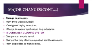 MAJOR CHANGES(CONT….)
 Change in process:-
 from dry to wet granulation.
 One type of drying to another.
 Change in route of synthesis of drug substance.
 IN CONTAINER CLOSURE SYSTEM
 Change from ampule to vial.
 Change that may effect drug product sterility assurance.
 From single dose to multiple dose.
 