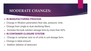 MODERATE CHANGES:
 IN MANUFACTURING PROCESS
 Change in filtration parameters flow rate, pressure, time.
 Change from single to dual sterilizing filters.
 Increase the bulk solution storage time by more than 50%
 IN CONTAINER CLOSURE SYSTEM
 Change in container size no of units in unit dosage form.
 Change in label amount.
 Addition deletion of desiccant.
 
