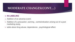 MODERATE CHANGES(CONT….)
 IN LABELING
 Addition of an adverse event.
 Addition of a precaution ,warning , contraindication arising out of a post
marketing study,
 adds about drug abuse, dependence , psychological effect.
 