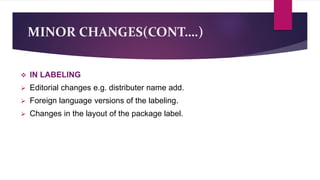 MINOR CHANGES(CONT….)
 IN LABELING
 Editorial changes e.g. distributer name add.
 Foreign language versions of the labeling.
 Changes in the layout of the package label.
 
