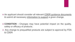  An applicant should consider all relevant CDER guidance documents
& submit all necessary information to support a given change.
 CONDITION : Changes may have potential impact on the quality,
safety or efficacy of products.
 Any change to prequalified products are subject to approval by FDA
& CDER
 