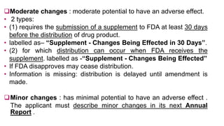 Moderate changes : moderate potential to have an adverse effect.
• 2 types:
• (1) requires the submission of a supplement to FDA at least 30 days
before the distribution of drug product.
• labelled as– “Supplement - Changes Being Effected in 30 Days”.
• (2) for which distribution can occur when FDA receives the
supplement. labelled as -“Supplement - Changes Being Effected”
• If FDA disapproves may cease distribution.
• Information is missing: distribution is delayed until amendment is
made.
Minor changes : has minimal potential to have an adverse effect .
The applicant must describe minor changes in its next Annual
Report .
 