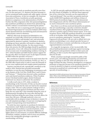 Continued ?

   Today, dentistry needs an anesthesia specialty more than            In 1997 the specialty application failed by only five votes in
ever. For the most part, U.S. dentistry has been fortunate to       the ADA House of Delegates. In 1999 the House approved
survive sensational media assaults and, sadly, regular criticism    four of five criteria but, narrowly, not the requirement of
from sister professions. As but two examples, the American          need and demand. One year later our patients (and now
Association of Nurse Anesthetists actually questioned               nearly 20,000 DOCS graduates and millions of doses of
dentistrys competence in the administration of N2O/O2.12           DOCS protocol anxiolysis), began to vividly demonstrate
Further, the Ohio component of the ASA sponsored legislation        their disagreement with the ADA Houses determination of
that would have prohibited any dentist from administering           no need or demand for more anesthesia options.
N2O/O2 without a second dentist monitoring the patient.13              Since there is an obvious need and demand by our patients,
   Since 2000, the not-so surprising growth of groups such as       why isnt anesthesiology a specialty in dentistry already?
the Dental Organization for Conscious Sedation (DOCS) has           Anesthesia history often graphically demonstrates positive
clearly demonstrated the overwhelming need and demand for           and not-so-positive aspects of basic human nature. At its very
advanced pain control in dentistry.                                 inception, Horace Wells felt anesthesia should be as accessible
   OMS has effectively developed and defended its own               as the air we breathe, while William Morton sought to restrict
singularly successful office-based team anesthesia model.           access to anesthesia, patenting his invention (ether
Anesthesia in OMS is well-founded, safe, and universally            fragranced with perfume). I do not wish to offend, but in my
appreciated by dentistrys patients. Anesthesia in dentistry,       opinion anesthesiology is not a dental specialty because of
including any future specialty, will stand to a degree on the       historical selfishness, economic and otherwise, on the part of
shoulders of the OMS archetype. For this reason at least,           organized dentistry at several levels.
those who practice the OMS paradigm should be qualified as             It is tragically incongruous, in fact inconceivable, that
sub-specialists, if you will, without the standard requirement      ethical health professionals would argue against increasing
of two or more years of anesthesiology residency training. In       the qualitative and quantitative ability to relieve pain and
1977, ADSA President and OMS Daniel Laskins support for            suffering, yet that is exactly what organized dentistry has
the specialty effort was based in part on the logical inclusion     done for decades.
of OMS within the specialtys structure.14                             While comedians mockingly remind the public of the
   But, anesthesia in dentistry needs to be much more than the      anxiety, pain, and suffering persistently associated with
safe administration of local anesthesia, N2O/O2, p.o. Rxs, or      dentistry, perhaps in 2012 the ADA will determine to no
the OMS office-based niche in order to meet the demands of          longer facilitate the jokes. Dentistry developed as a recognized
an ever-more sophisticated and complex patient population.          profession in large part because of its anesthesia pioneers.20 It
   Dentistry introduced safe, reproducible, anesthesia to the       is time for dentistry to begin to seriously develop the art it
world in 1844. Dentists have provided innumerable                   bestowed on mankind two centuries ago by creating a
anesthetics in even the most challenging circumstances such         specialty of anesthesiology.? 
as the theaters of the Civil War, World Wars I and II, Korea,
and Vietnam.15, 16 Dentists have directed cardiac anesthesia        Reprinted by the NDAJ with permission from the American Association of Dental
units and chaired anesthesia residencies. When President            Editors. Please contact AADE Newsletter Editor Dr. Mike Nash for PDF, text of
Grover Cleveland needed surgery, dentist Ferdinand                  editorial, and cover photograph. (mikejanenash@bellsouth.net)
Hasbrouck was chosen to administer the anesthetic.17
   I vividly recall a day in 1975, while a resident in              References
anesthesiology at the University of Utah, our facultys excited
                                                                    1.	 Trieger N, The specialty of anesthesiology in dentistry. Anesth Prog 32:44C246, 1985.
revelation at rounds that the state now had its first outpatient    2.	 Thiboudeau E, Mentatsi L, Who stole Nemo? J Am Dent Assoc 138(5):656C60, 2007.
surgery center. This was a place patients could go to have a        3.	 Donovan D, Whitney D, Painless Parker, Colliers, Jan. 5 1952.
procedure done under general anesthesia and then return             4.	 Lethbridge-Cejku M, Vickerie J, Summary health statistics for U.S. adults: national health interview survey,
                                                                        2003. Vital Health Stat 10:225, 104, 2005.
home the very same day! I also remember being the cause of          5.	 National Institute of Dental and Craniofacial Research: Oral health in America: a report of the Surgeon General,
disillusionment throughout the room after sharing that                  Rockville, Md., 2000, U.S. Dept. of Health and Human Services, U.S. Public Health Service.

dentistry had been doing the same thing, in private offices, for    6.	 ADA conference, The dentist-patient relationship and the management of fear, anxiety, and pain, 1982.
                                                                    7.	 University of Sydney, Dental Phobia. sydney.edu.au/news/84.html?newsstoryid=8807. Accessed May 25, 2012.
more than 100 years. Although medicine is now very                  8.	 Allison, M, To my good friends  Anesth Prog 30:66, 1983.
comfortable with its adoption of part of dentistrys nearly 170     9.	 Peskin RM, Dentists and anesthesia: historical and contemporary perspective. Anesth Prog 40:1C13, 1993.
year-old outpatient paradigm, it is just now investigating the      10.	 American Society of Anesthesiologists, newsletter, 15:5, May 1951.
                                                                    11.	 Trieger N, Anecdotes from the history of anesthesia in dentistry. Anesth Prog 42:80C3, 1995.
concept of nonoperating room-based delivery.18                      12.	 ASDA Newsletter, CRNA targets dentists. 13(2):5, 1993.
   No entity has more expertise in anesthesia for dentistry         13.	 Weaver JM, Editorial. Anesth Prog 44:ii, 1997.

than dentistry itself. Medical anesthesiology often involves a      14.	 Laskin DM, Anesthesiology as a specialty. Anesth Prog 24:182, 1977.
                                                                    15.	 Morton EW, The discovery of anaesthesia. McClures 7:4, 311C8, September 1896.
prolonged general anesthetic in paralyzed patients, while           16.	 Diaz JH, Calling all anesthetists to service in World War II. Anesthesiol 96:3, 776C7, March 2002.
dental anesthesia requires the continuous negotiation of            17.	 Algeo M, The President is a sick man, Chicago Review Press, Chicago, Ill., 2011.
lighter planes of consciousness, an entirely different challenge.   18.	 Fleisher LA, Anesthesia outside the operating room. Anesthesiol Clinics, WB Saunders, Philadelphia, Penn.,
                                                                         27:1, March 2009.
All dentists, students, residents, and of course our patients,      19.	 asdahq.org/AnesthesiaSpecialtyinDentistry/SpecialtyVideo.aspx. Accessed May 15, 2012.
deserve the considerable advantages a specialty in                  20.	 American Dental Society of Anesthesiology: Constitution, 1992.
anesthesiology will bring.19
 