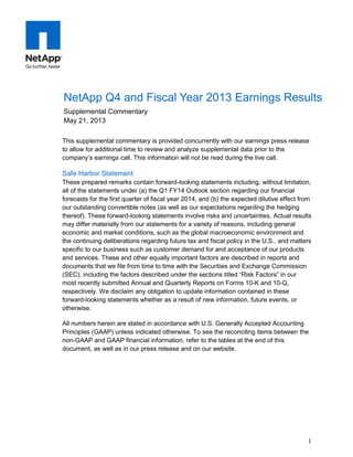 1
This supplemental commentary is provided concurrently with our earnings press release
to allow for additional time to review and analyze supplemental data prior to the
company’s earnings call. This information will not be read during the live call.
Safe Harbor Statement
These prepared remarks contain forward-looking statements including, without limitation,
all of the statements under (a) the Q1 FY14 Outlook section regarding our financial
forecasts for the first quarter of fiscal year 2014, and (b) the expected dilutive effect from
our outstanding convertible notes (as well as our expectations regarding the hedging
thereof). These forward-looking statements involve risks and uncertainties. Actual results
may differ materially from our statements for a variety of reasons, including general
economic and market conditions, such as the global macroeconomic environment and
the continuing deliberations regarding future tax and fiscal policy in the U.S., and matters
specific to our business such as customer demand for and acceptance of our products
and services. These and other equally important factors are described in reports and
documents that we file from time to time with the Securities and Exchange Commission
(SEC), including the factors described under the sections titled “Risk Factors” in our
most recently submitted Annual and Quarterly Reports on Forms 10-K and 10-Q,
respectively. We disclaim any obligation to update information contained in these
forward-looking statements whether as a result of new information, future events, or
otherwise.
All numbers herein are stated in accordance with U.S. Generally Accepted Accounting
Principles (GAAP) unless indicated otherwise. To see the reconciling items between the
non-GAAP and GAAP financial information, refer to the tables at the end of this
document, as well as in our press release and on our website.
NetApp Q4 and Fiscal Year 2013 Earnings Results
Supplemental Commentary
May 21, 2013
 