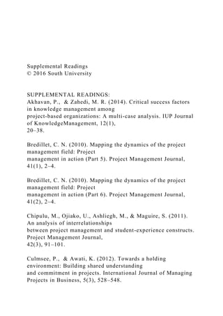 Supplemental Readings
© 2016 South University
SUPPLEMENTAL READINGS:
Akhavan, P., & Zahedi, M. R. (2014). Critical success factors
in knowledge management among
project-based organizations: A multi-case analysis. IUP Journal
of KnowledgeManagement, 12(1),
20–38.
Bredillet, C. N. (2010). Mapping the dynamics of the project
management field: Project
management in action (Part 5). Project Management Journal,
41(1), 2–4.
Bredillet, C. N. (2010). Mapping the dynamics of the project
management field: Project
management in action (Part 6). Project Management Journal,
41(2), 2–4.
Chipulu, M., Ojiako, U., Ashliegh, M., & Maguire, S. (2011).
An analysis of interrelationships
between project management and student-experience constructs.
Project Management Journal,
42(3), 91–101.
Culmsee, P., & Awati, K. (2012). Towards a holding
environment: Building shared understanding
and commitment in projects. International Journal of Managing
Projects in Business, 5(3), 528–548.
 