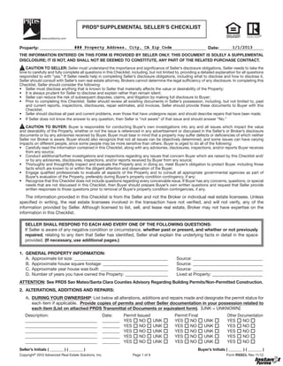 PRDS® SUPPLEMENTAL SELLER’S CHECKLIST


Property: ____________________________________________________________________________ Date: ____________________
                          ### Property Address, City, CA Zip Code                                  1/1/2013
THE INFORMATION ENTERED ON THIS FORM IS PROVIDED BY SELLER ONLY. THIS DOCUMENT IS SOLELY A SUPPLEMENTAL
DISCLOSURE; IT IS NOT, AND SHALL NOT BE DEEMED TO CONSTITUTE, ANY PART OF THE RELATED PURCHASE CONTRACT.

    CAUTION TO SELLER: Seller must understand the importance and significance of Seller’s disclosure obligations. Seller needs to take the
time to carefully and fully complete all questions in this Checklist, including, but not limited to, providing a detailed explanation for all questions
responded to with “yes.” If Seller needs help in completing Seller’s disclosure obligations, including what to disclose and how to disclose it,
Seller should consult with Seller’s own real estate attorney. Brokers cannot determine the legal sufficiency of any disclosure. In completing this
Checklist, Seller should consider the following:




   and current reports, inspections, disclosures, repair estimates, and invoices. Seller should provide these documents to Buyer with this




   CAUTION TO BUYER: Buyer is responsible for conducting Buyer’s own investigations into any and all issues which impact the value

documents or by any advisories received by Buyer. Buyer must bear in mind that a property may suffer defects or deficiencies of which neither
Seller nor Broker is aware. Buyer should also recognize that not all issues can be objectively determined, and some issues can have varying
impacts on different people, since some people may be more sensitive than others. Buyer is urged to do all of the following:




   needs that are not discussed in this Checklist, then Buyer should prepare Buyer’s own written questions and request that Seller provide
   written responses to those questions prior to removal of Buyer’s property condition contingencies, if any.


specified in writing, the real estate licensees involved in the transaction have not verified, and will not verify, any of the
information provided by Seller. Although licensed to list, sell, and lease real estate, Broker may not have expertise on the
information in this Checklist.

   SELLER SHALL RESPOND TO EACH AND EVERY ONE OF THE FOLLOWING QUESTIONS:
   If Seller is aware of any negative condition or circumstance, whether past or present, and whether or not previously
   repaired, relating to any item that Seller has identified, Seller shall explain the underlying facts in detail in the space
   provided. (If necessary, use additional pages.)


1. GENERAL PROPERTY INFORMATION:
   A. Approximate lot size: ___________________________________________                          Source: ________________________________
   B. Approximate house square footage: ______________________________                           Source: ________________________________
   C. Approximate year house was built: _______________________________                          Source: ________________________________

ATTENTION: See PRDS San Mateo/Santa Clara Counties Advisory Regarding Building Permits/Non-Permitted Construction.
2. ALTERATIONS, ADDITIONS AND REPAIRS:
   A. DURING YOUR OWNERSHIP
      each item if applicable. Provide copies of permits and other Seller documentation in your possession related to
      each item (List on attached PRDS Transmittal of Documents or equivalent form). [                   ]




Seller’s Initials ( _______ ) ( _______ )                                                                     Buyer’s Initials ( _______ ) ( _______ )
Copyright® 2012 Advanced Real Estate Solutions, Inc.                 Page 1 of 9                                               Form RSSCL Rev 11/12
 