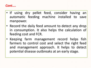 Cont....
• If using dry pellet feed, consider having an
automatic feeding machine installed to save
manpower.
• Record the daily feed amount to detect any drop
in consumption. It also helps the calculation of
feeding cost and FCR.
• Keeping farm management record helps fish
farmers to control cost and select the right feed
and management approach. It helps to detect
potential disease outbreaks at an early stage.
 