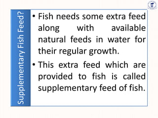 Supplementary
Fish
Feed? • Fish needs some extra feed
along with available
natural feeds in water for
their regular growth.
• This extra feed which are
provided to fish is called
supplementary feed of fish.
 
