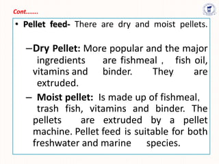 Cont.......
• Pellet feed- There are dry and moist pellets.
–Dry Pellet: More popular and the major
ingredients are fishmeal ， fish oil,
vitamins and binder. They are
extruded.
– Moist pellet: Is made up of fishmeal，
trash fish, vitamins and binder. The
pellets are extruded by a pellet
machine. Pellet feed is suitable for both
freshwater and marine species.
 