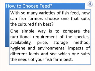 How to Choose Feed?
With so many varieties of fish feed, how
can fish farmers choose one that suits
the cultured fish best?
One simple way is to compare the
nutritional requirement of the species,
availability, price, storage method,
hygiene and environmental impacts of
different feeds and see which one suits
the needs of your fish farm best.
 