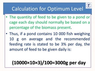 Calculation for Optimum Level
• The quantity of feed to be given to a pond or
cage each day should normally be based on a
percentage of the biomass present.
• Thus, if a pond contains 10 000 fish weighing
10 g on average and the recommended
feeding rate is stated to be 3% per day, the
amount of feed to be given daily is:
(10000×10×3)/100=3000g per day
 