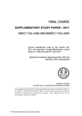 FINAL COURSE
        SUPPLEMENTARY STUDY PAPER - 2011

             DIRECT TAX LAWS AND INDIRECT TAX LAWS



                              [Covers amendments made by the Finance Act,
                              2011 and Important Circulars/Notifications issued
                              between 1st May 2010 and 30th June 2011]

                                 (Relevant for students appearing for May, 2012 and
                                                     November, 2012 examinations)




                                                                     BOARD OF STUDIES
                                       THE INSTITUTE OF CHARTERED ACCOUNTANTS OF INDIA

        This supplementary study paper has been prepared by the faculty of the Board of Studies of
        the Institute of Chartered Accountants of India. Permission of the Council of the Institute is
        essential for reproduction of any portion of this paper. Views expressed herein are not
        necessarily the views of the Institute.




© The Institute of Chartered Accountants of India
 